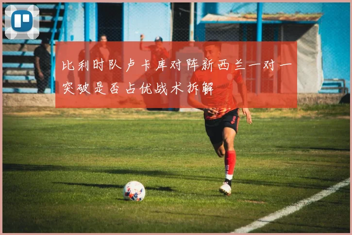 比利时队卢卡库对阵新西兰一对一突破是否占优战术拆解