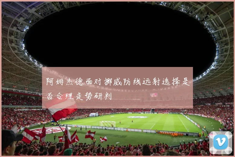 阿姆杰德面对挪威防线远射选择是否合理走势研判