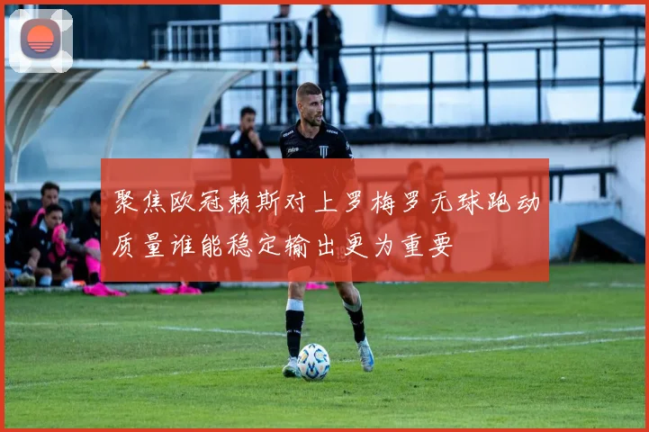 聚焦欧冠赖斯对上罗梅罗无球跑动质量谁能稳定输出更为重要