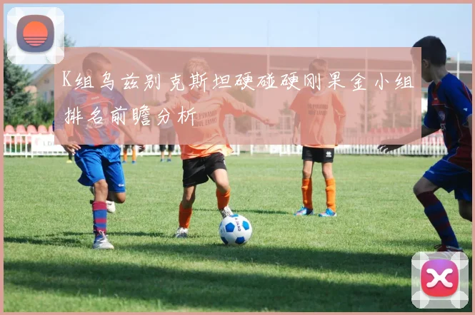 K组乌兹别克斯坦硬碰硬刚果金小组排名前瞻分析