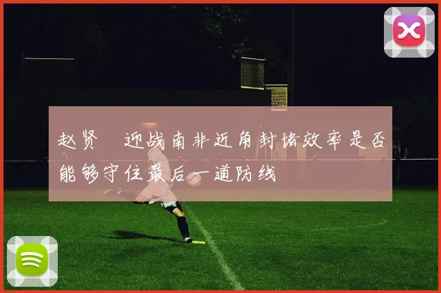 赵贤祐迎战南非近角封堵效率是否能够守住最后一道防线