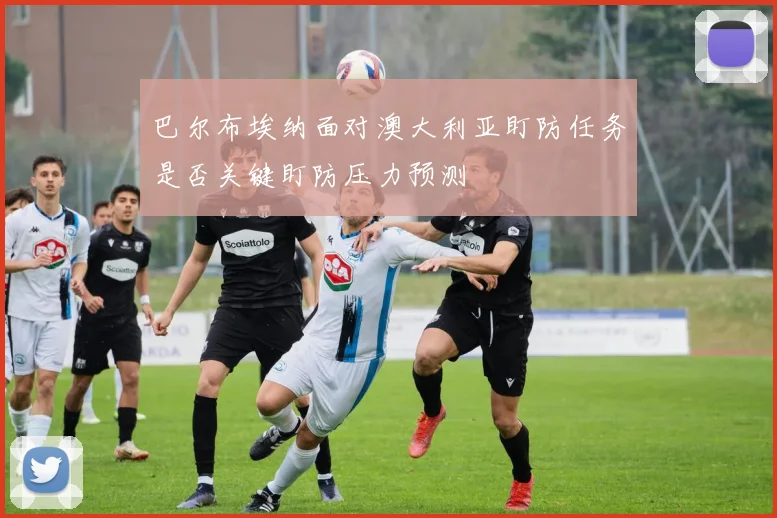 巴尔布埃纳面对澳大利亚盯防任务是否关键盯防压力预测