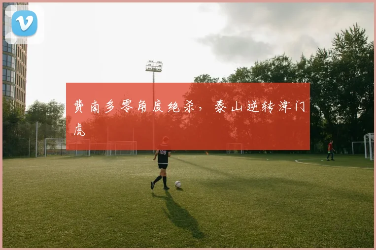 费南多零角度绝杀，泰山逆转津门虎