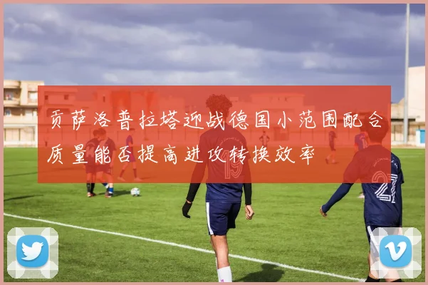 贡萨洛普拉塔迎战德国小范围配合质量能否提高进攻转换效率