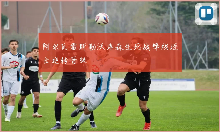 阿尔瓦雷斯勒沃库森生死战锋线连击逆转晋级
