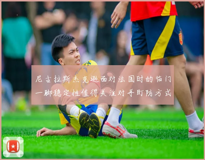 尼古拉斯杰克逊面对法国时的临门一脚稳定性值得关注对手盯防方式