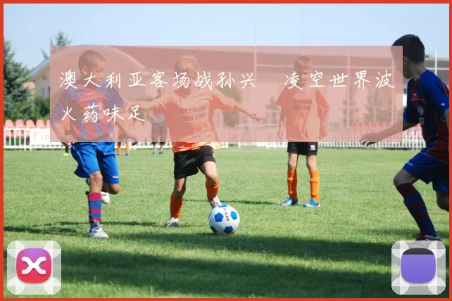 澳大利亚客场战孙兴慜凌空世界波火药味足