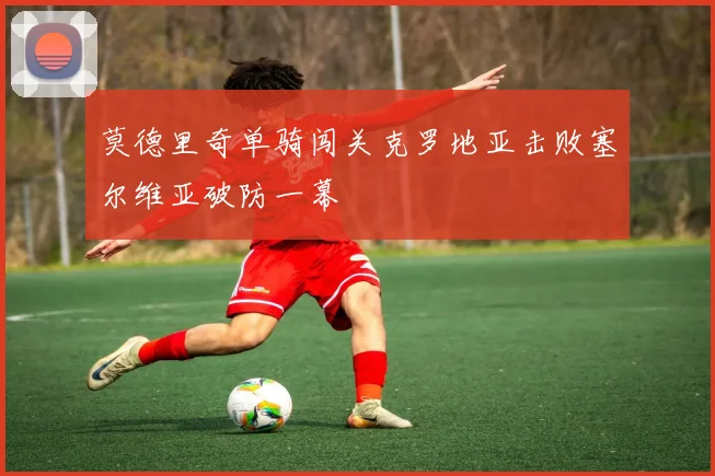 莫德里奇单骑闯关克罗地亚击败塞尔维亚破防一幕
