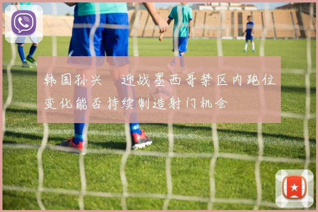 韩国孙兴慜迎战墨西哥禁区内跑位变化能否持续制造射门机会