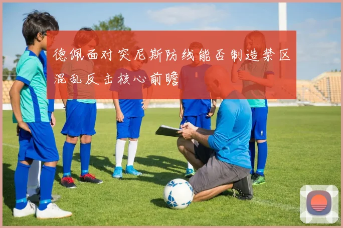 德佩面对突尼斯防线能否制造禁区混乱反击核心前瞻