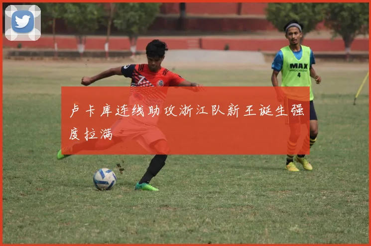 卢卡库连线助攻浙江队新王诞生强度拉满