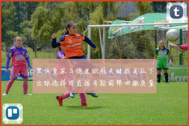 聚焦皇家马德里欧冠关键战高压下出球选择将直接考验前锋回撤质量