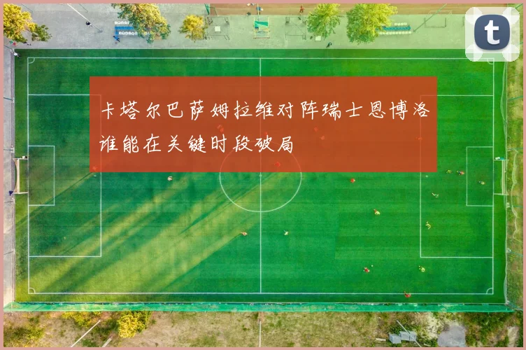 卡塔尔巴萨姆拉维对阵瑞士恩博洛谁能在关键时段破局