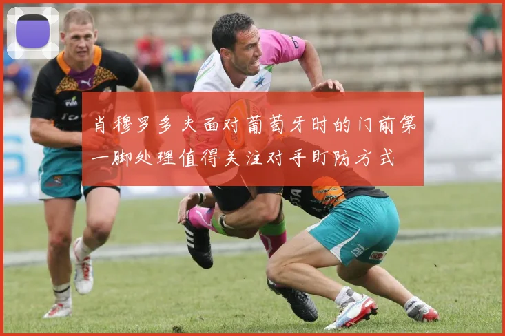 肖穆罗多夫面对葡萄牙时的门前第一脚处理值得关注对手盯防方式