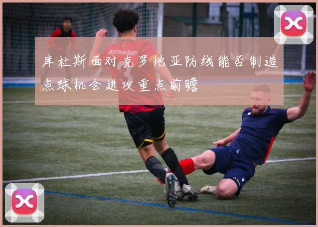 库杜斯面对克罗地亚防线能否制造点球机会进攻重点前瞻