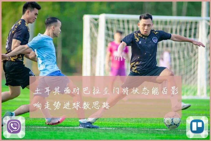 土耳其面对巴拉圭门将状态能否影响走势进球数思路