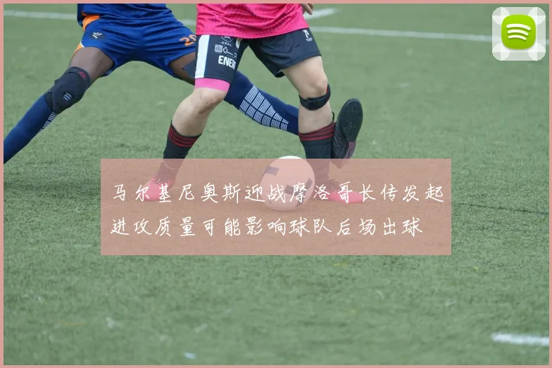 马尔基尼奥斯迎战摩洛哥长传发起进攻质量可能影响球队后场出球
