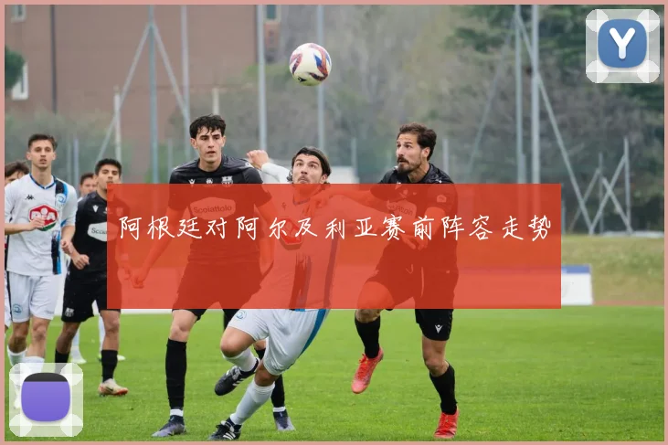 阿根廷对阿尔及利亚赛前阵容走势