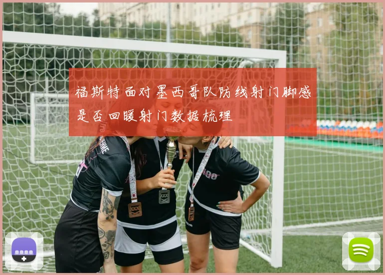 福斯特面对墨西哥队防线射门脚感是否回暖射门数据梳理