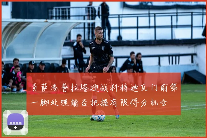 贡萨洛普拉塔迎战科特迪瓦门前第一脚处理能否把握有限得分机会