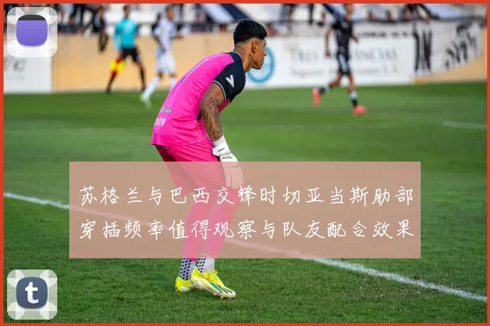 苏格兰与巴西交锋时切亚当斯肋部穿插频率值得观察与队友配合效果