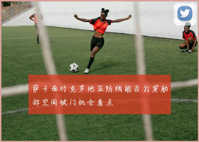 萨卡面对克罗地亚防线能否打穿肋部空间破门机会看点