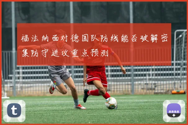 福法纳面对德国队防线能否破解密集防守进攻重点预测