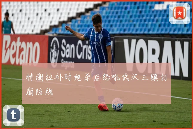特谢拉补时绝杀后怒吼武汉三镇打崩防线