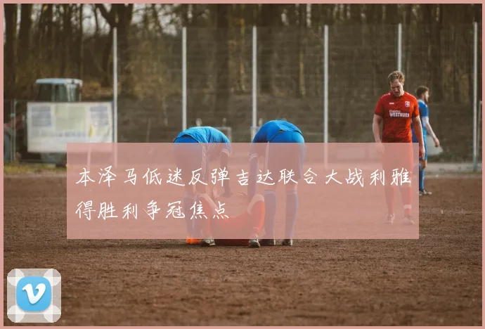 本泽马低迷反弹吉达联合大战利雅得胜利争冠焦点