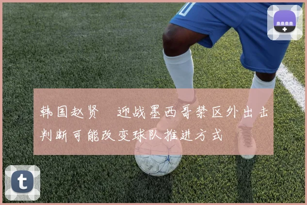 韩国赵贤祐迎战墨西哥禁区外出击判断可能改变球队推进方式