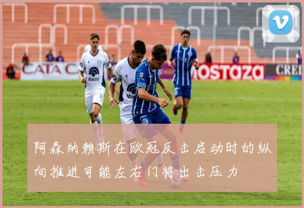 阿森纳赖斯在欧冠反击启动时的纵向推进可能左右门将出击压力