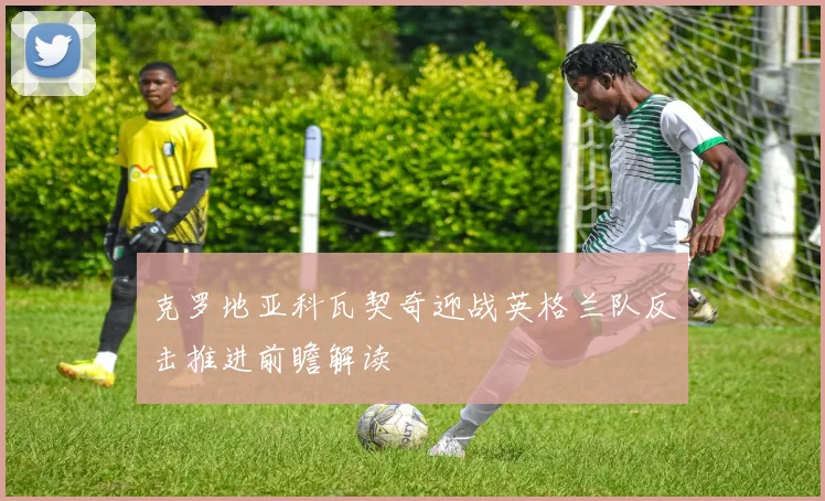 克罗地亚科瓦契奇迎战英格兰队反击推进前瞻解读