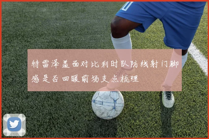特雷泽盖面对比利时队防线射门脚感是否回暖前场支点梳理