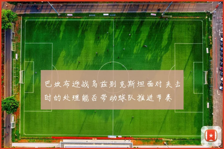 巴坎布迎战乌兹别克斯坦面对夹击时的处理能否带动球队推进节奏