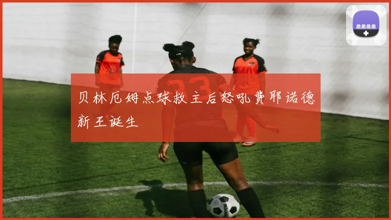 贝林厄姆点球救主后怒吼费耶诺德新王诞生