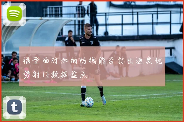 福登面对加纳防线能否打出速度优势射门数据盘点