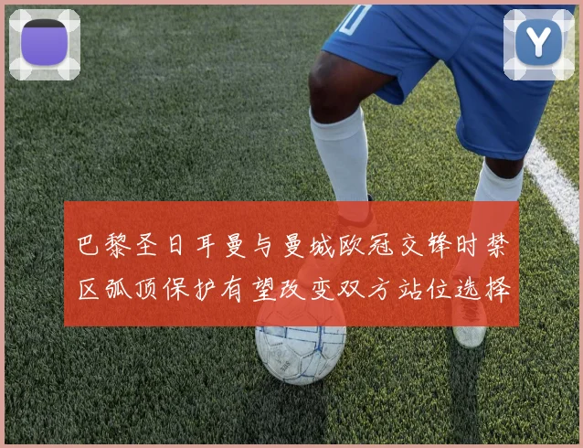 巴黎圣日耳曼与曼城欧冠交锋时禁区弧顶保护有望改变双方站位选择