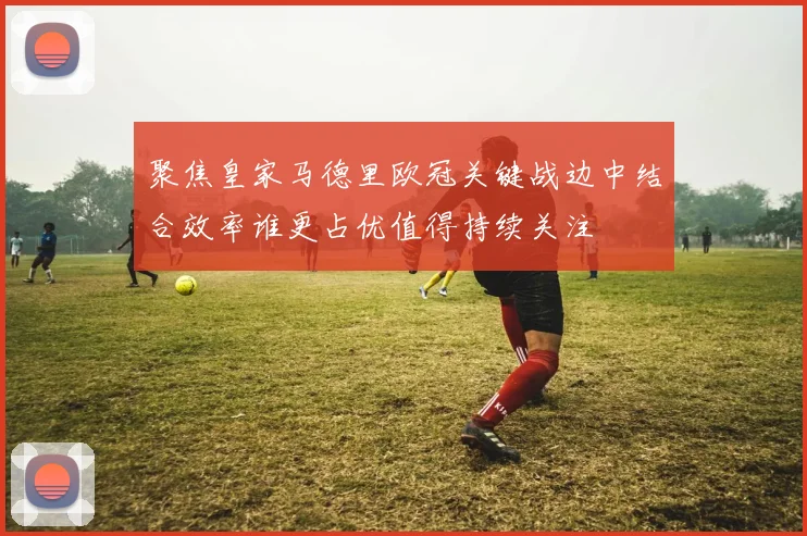 聚焦皇家马德里欧冠关键战边中结合效率谁更占优值得持续关注