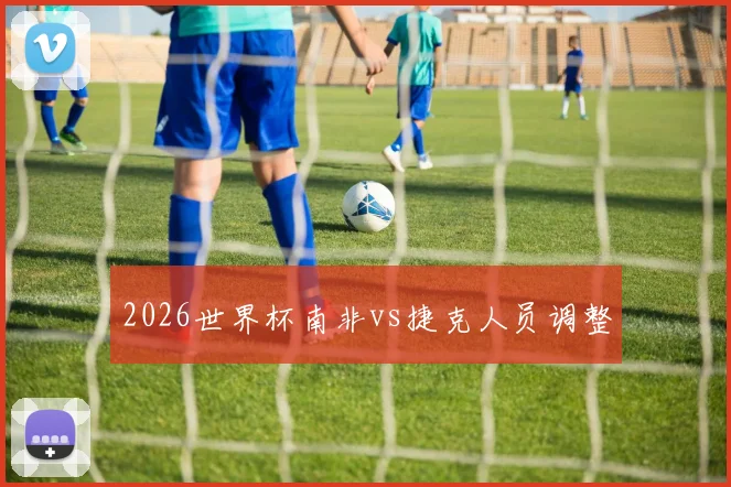 2026世界杯南非vs捷克人员调整