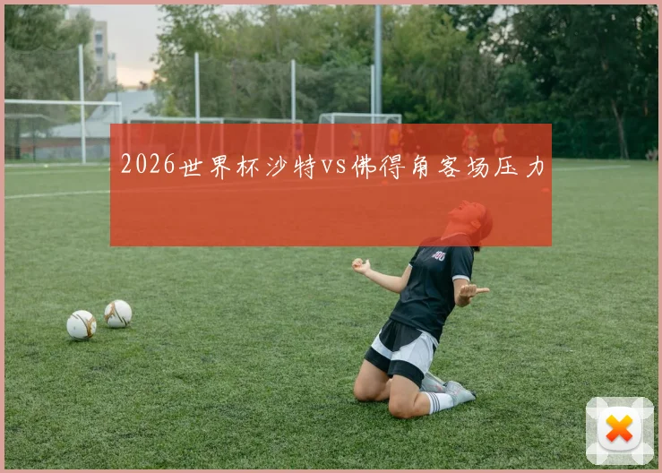 2026世界杯沙特vs佛得角客场压力