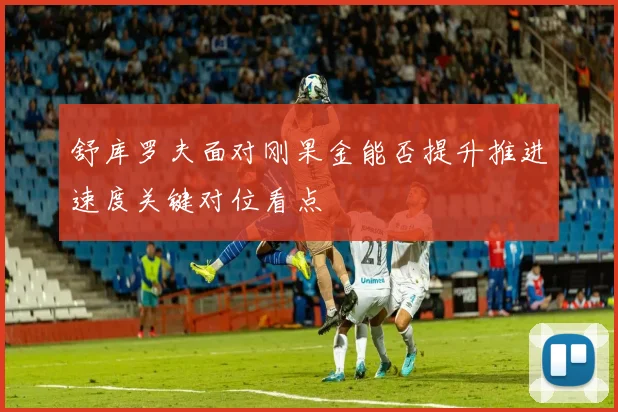 舒库罗夫面对刚果金能否提升推进速度关键对位看点