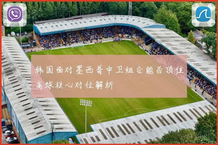 韩国面对墨西哥中卫组合能否顶住高球核心对位解析