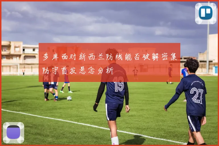 多库面对新西兰防线能否破解密集防守首发悬念分析