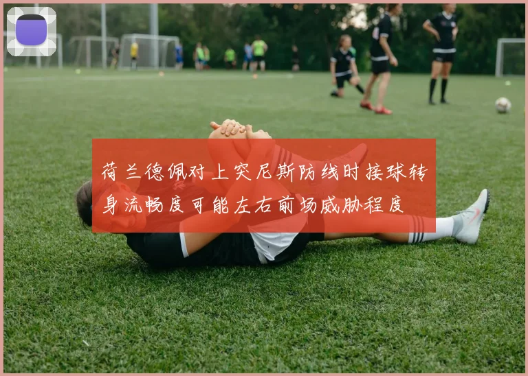 荷兰德佩对上突尼斯防线时接球转身流畅度可能左右前场威胁程度