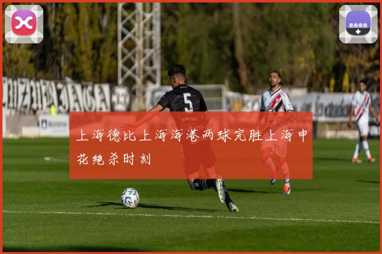 上海德比上海海港两球完胜上海申花绝杀时刻