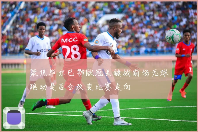 聚焦毕尔巴鄂欧冠关键战前场无球跑动是否会改变比赛走向