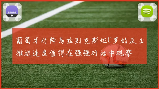 葡萄牙对阵乌兹别克斯坦C罗的反击推进速度值得在强强对话中观察