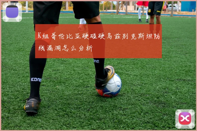 K组哥伦比亚硬碰硬乌兹别克斯坦防线漏洞怎么分析