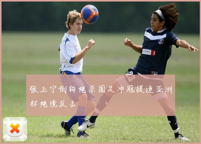 张玉宁倒钩绝杀国足冲冠提速亚洲杯绝境反击