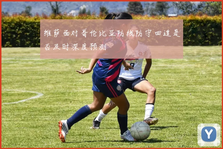 维萨面对哥伦比亚防线防守回追是否及时深度预测